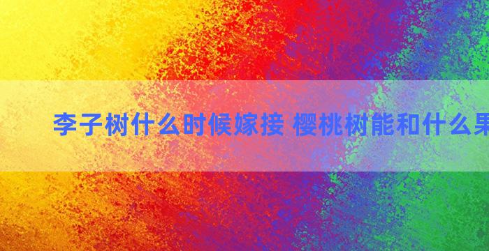 李子树什么时候嫁接 樱桃树能和什么果树嫁接